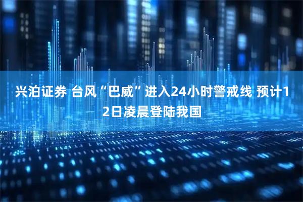 兴泊证券 台风“巴威”进入24小时警戒线 预计12日凌晨登陆我国
