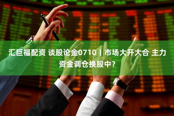 汇巨福配资 谈股论金0710丨市场大开大合 主力资金调仓换股中？