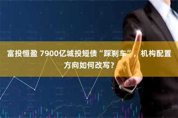 富投恒盈 7900亿城投短债“踩刹车”，机构配置方向如何改写？