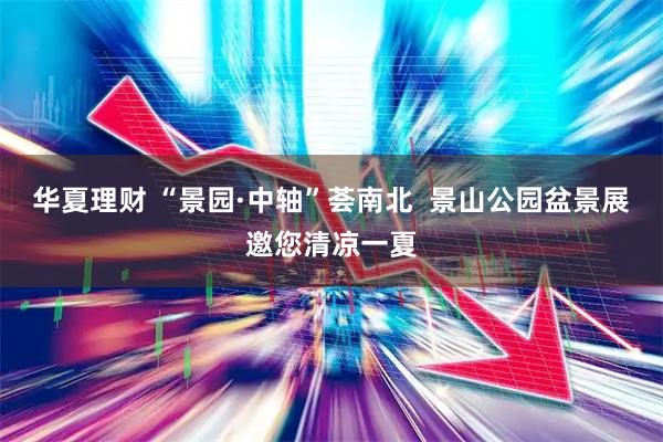 华夏理财 “景园·中轴”荟南北  景山公园盆景展邀您清凉一夏