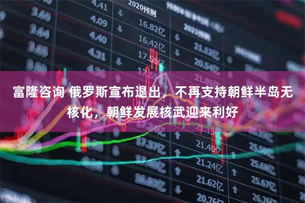 富隆咨询 俄罗斯宣布退出，不再支持朝鲜半岛无核化，朝鲜发展核武迎来利好