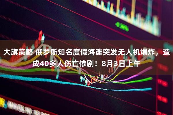大旗策略 俄罗斯知名度假海滩突发无人机爆炸，造成40多人伤亡惨剧！8月3日上午