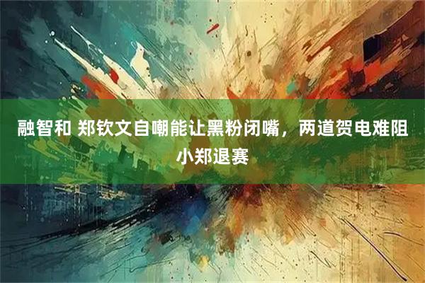 融智和 郑钦文自嘲能让黑粉闭嘴，两道贺电难阻小郑退赛