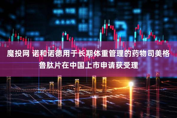 魔投网 诺和诺德用于长期体重管理的药物司美格鲁肽片在中国上市申请获受理